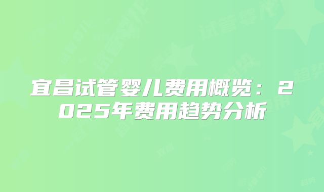 宜昌试管婴儿费用概览：2025年费用趋势分析