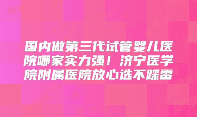 国内做第三代试管婴儿医院哪家实力强！济宁医学院附属医院放心选不踩雷