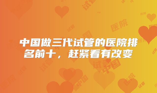 中国做三代试管的医院排名前十,赶紧看有改变