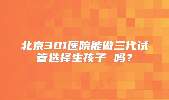北京301医院能做三代试管选择生孩子 吗?