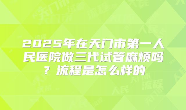 2025年在天门市第一人民医院做三代试管麻烦吗？流程是怎么样的