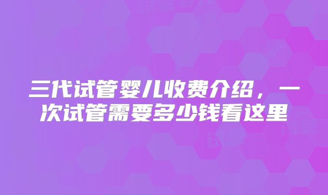 三代试管婴儿收费介绍，一次试管需要多少钱看这里