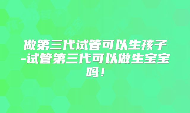 做第三代试管可以生孩子-试管第三代可以做生宝宝吗！