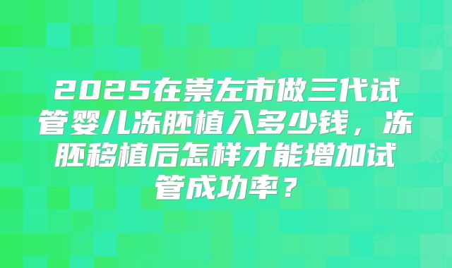 2025在崇左市做三代试管婴儿冻胚植入多少钱,冻胚移植后怎样才能增加试管成功率?
