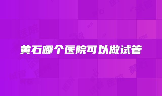 黄石哪个医院可以做试管