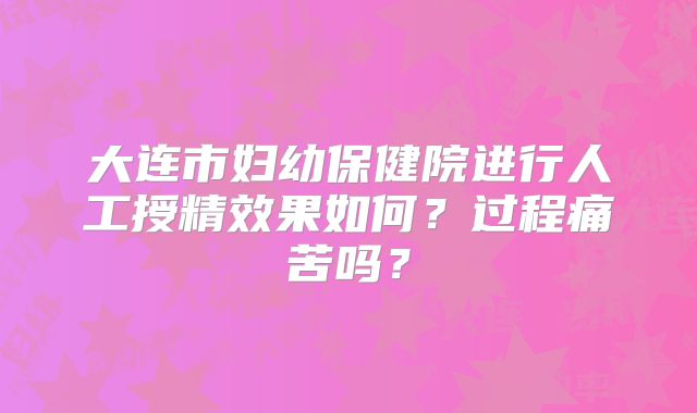 大连市妇幼保健院进行人工授精效果如何?过程痛苦吗?
