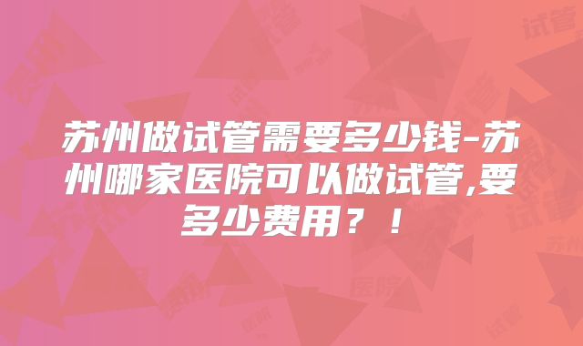 苏州做试管需要多少钱-苏州哪家医院可以做试管,要多少费用？！