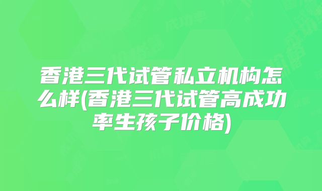香港三代试管私立机构怎么样(香港三代试管高成功率生孩子价格)