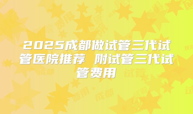 2025成都做试管三代试管医院推荐 附试管三代试管费用