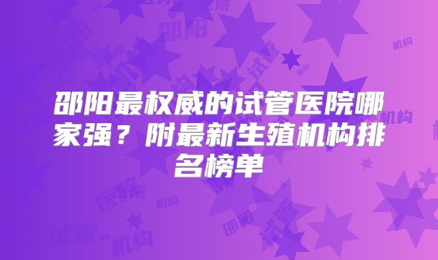 邵阳最权威的试管医院哪家强?附最新生殖机构排名榜单