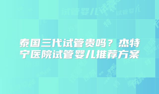 泰国三代试管贵吗？杰特宁医院试管婴儿推荐方案