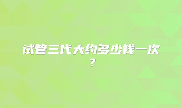 试管三代大约多少钱一次？