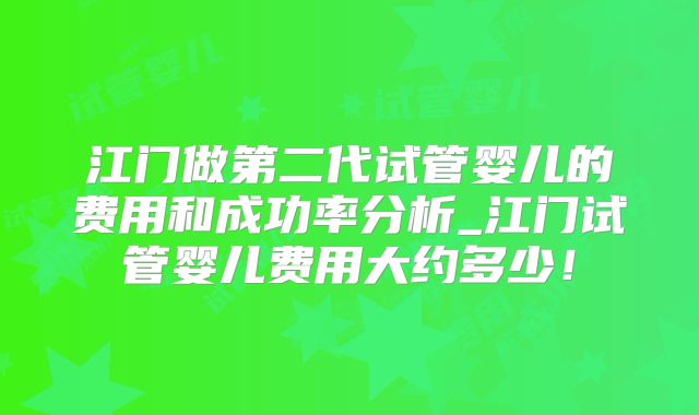 江门做第二代试管婴儿的费用和成功率分析_江门试管婴儿费用大约多少！