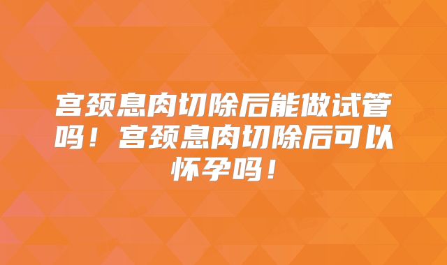 宫颈息肉切除后能做试管吗!宫颈息肉切除后可以怀孕吗!
