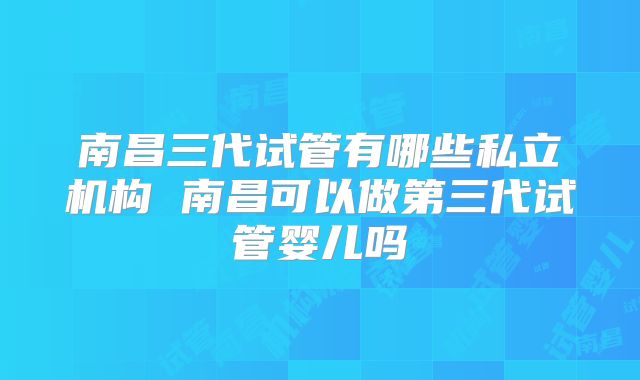 南昌三代试管有哪些私立机构 南昌可以做第三代试管婴儿吗