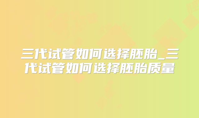 三代试管如何选择胚胎_三代试管如何选择胚胎质量
