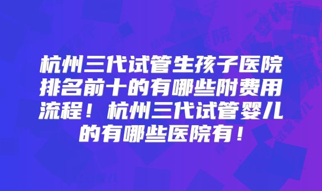 杭州三代试管生孩子医院排名前十的有哪些附费用流程！杭州三代试管婴儿的有哪些医院有！