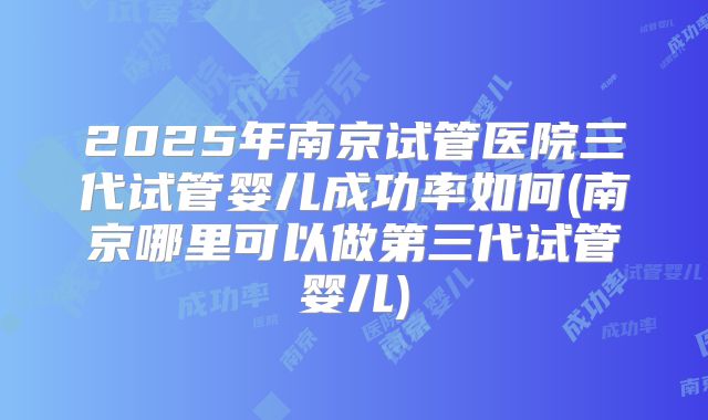2025年南京试管医院三代试管婴儿成功率如何(南京哪里可以做第三代试管婴儿)