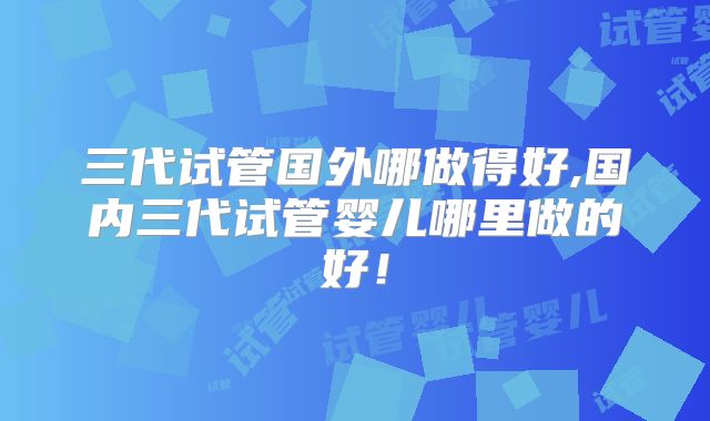 三代试管国外哪做得好,国内三代试管婴儿哪里做的好！