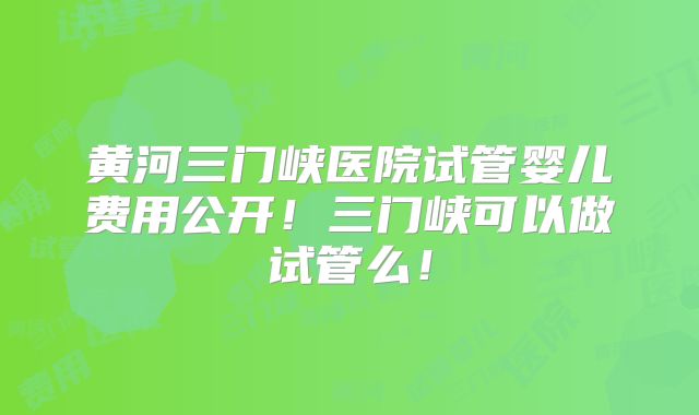 黄河三门峡医院试管婴儿费用公开！三门峡可以做试管么！