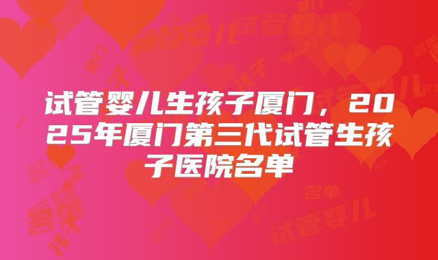 试管婴儿生孩子厦门，2025年厦门第三代试管生孩子医院名单