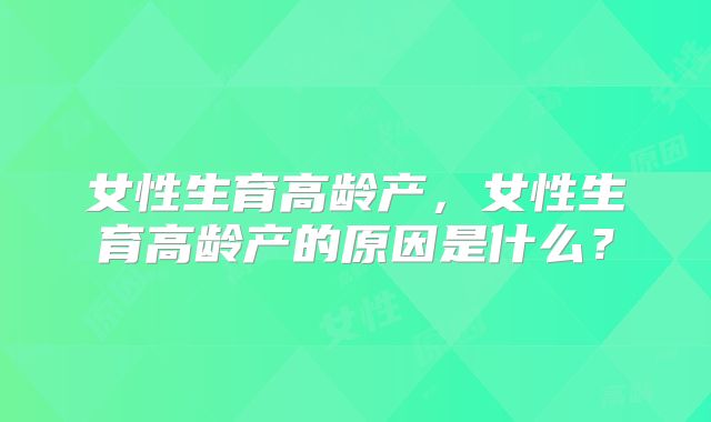 女性生育高龄产，女性生育高龄产的原因是什么？