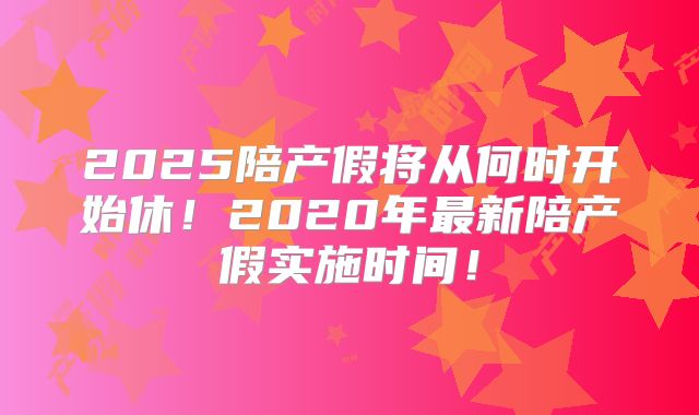 2025陪产假将从何时开始休!2020年最新陪产假实施时间!