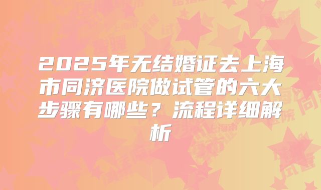 2025年无结婚证去上海市同济医院做试管的六大步骤有哪些?流程详细解析