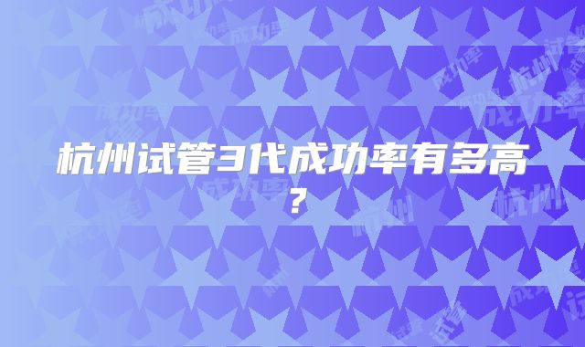 杭州试管3代成功率有多高?