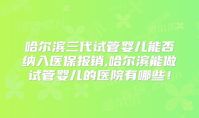 哈尔滨三代试管婴儿能否纳入医保报销,哈尔滨能做试管婴儿的医院有哪些！