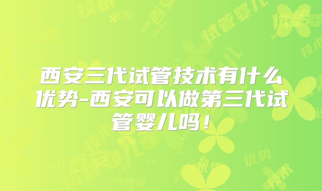 西安三代试管技术有什么优势-西安可以做第三代试管婴儿吗!
