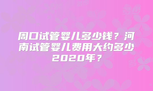 周口试管婴儿多少钱?河南试管婴儿费用大约多少2020年?