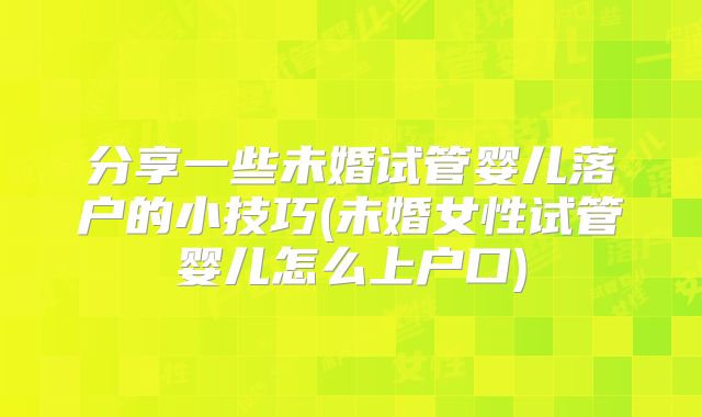 分享一些未婚试管婴儿落户的小技巧(未婚女性试管婴儿怎么上户口)