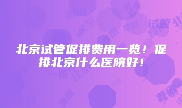 北京试管促排费用一览!促排北京什么医院好!