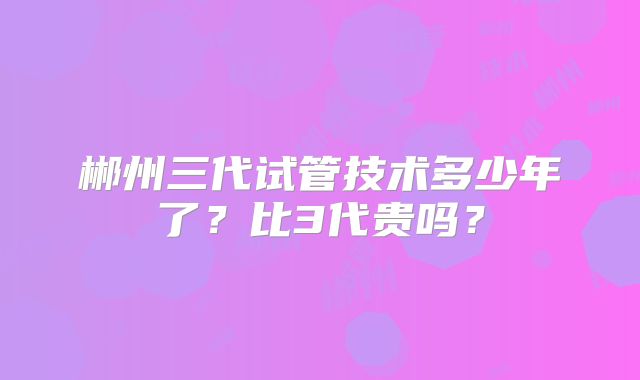 郴州三代试管技术多少年了？比3代贵吗？