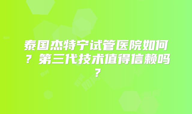 泰国杰特宁试管医院如何？第三代技术值得信赖吗？