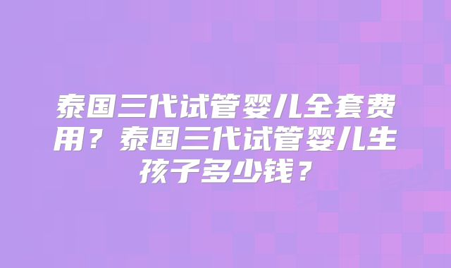 泰国三代试管婴儿全套费用？泰国三代试管婴儿生孩子多少钱？