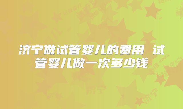 济宁做试管婴儿的费用 试管婴儿做一次多少钱