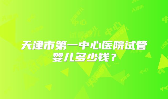 天津市第一中心医院试管婴儿多少钱？