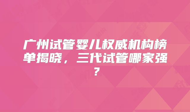 广州试管婴儿权威机构榜单揭晓，三代试管哪家强？