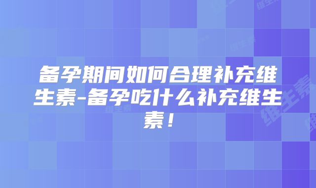 备孕期间如何合理补充维生素-备孕吃什么补充维生素!