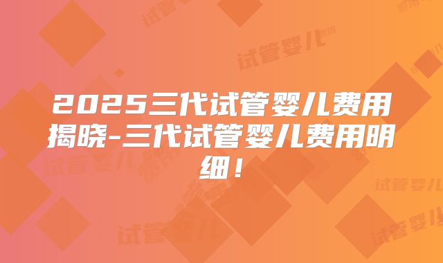 2025三代试管婴儿费用揭晓-三代试管婴儿费用明细！