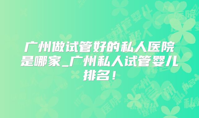 广州做试管好的私人医院是哪家_广州私人试管婴儿排名！