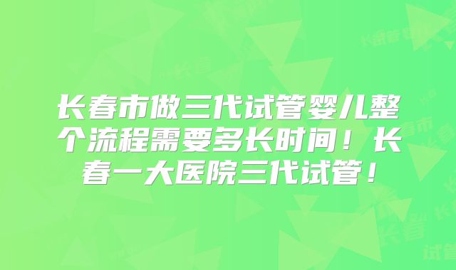 长春市做三代试管婴儿整个流程需要多长时间！长春一大医院三代试管！