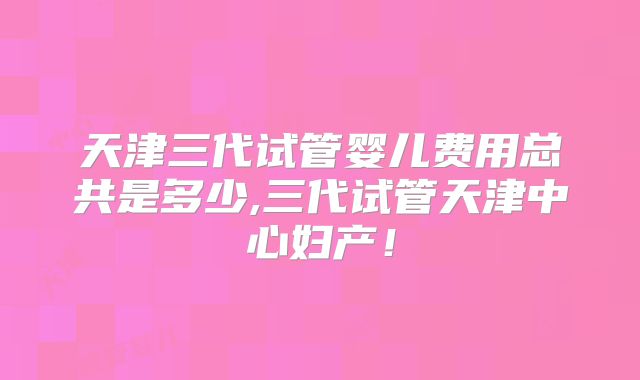 天津三代试管婴儿费用总共是多少,三代试管天津中心妇产！