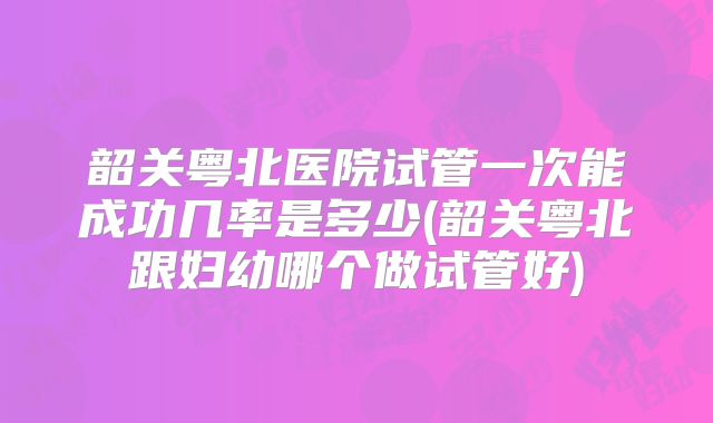 韶关粤北医院试管一次能成功几率是多少(韶关粤北跟妇幼哪个做试管好)