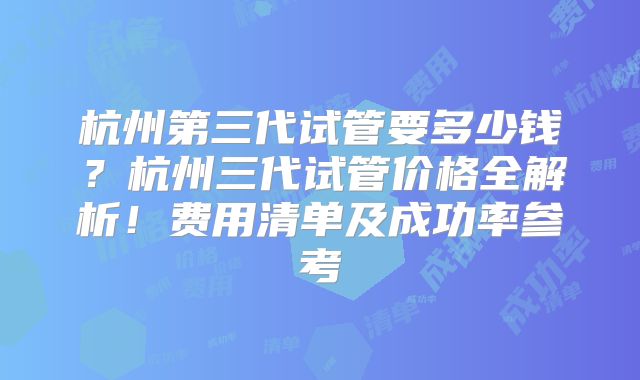 杭州第三代试管要多少钱？杭州三代试管价格全解析！费用清单及成功率参考