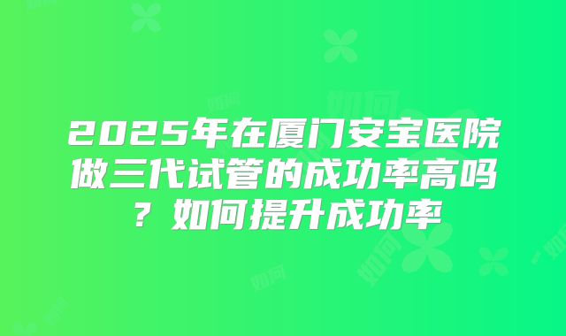 2025年在厦门安宝医院做三代试管的成功率高吗？如何提升成功率