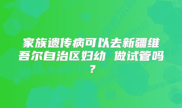家族遗传病可以去新疆维吾尔自治区妇幼 做试管吗？