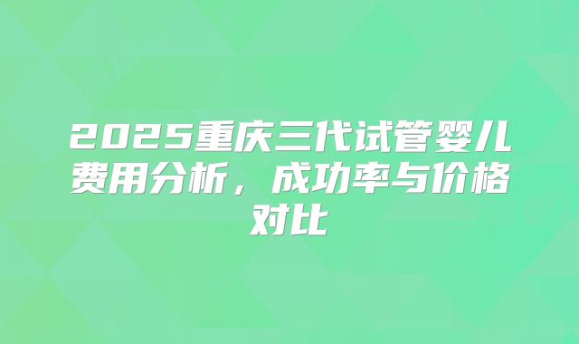 2025重庆三代试管婴儿费用分析,成功率与价格对比